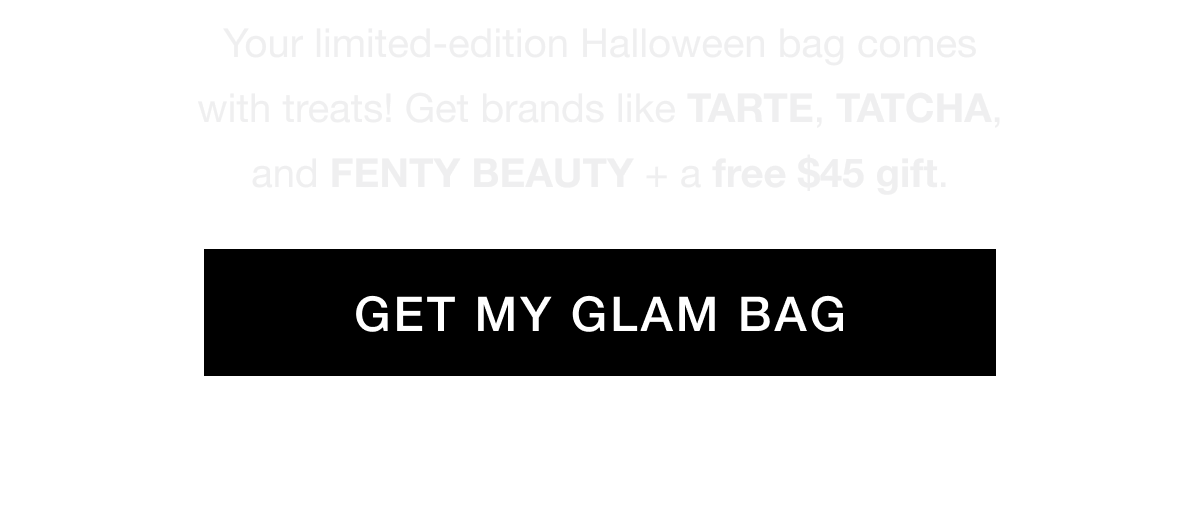 Your limited-edition Halloween bag comes with treats! Get brands like TARTE, TATCHA, and FENTY BEAUTY + a free $45 gift. GET MY GLAM BAG