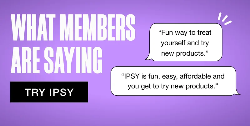 TRY IPSY - WHAT MEMBERS ARE SAYING - 'Fun way to treat yourself and try new products.' - 'IPSY is fun, easy, affordable and you get to try new products.'