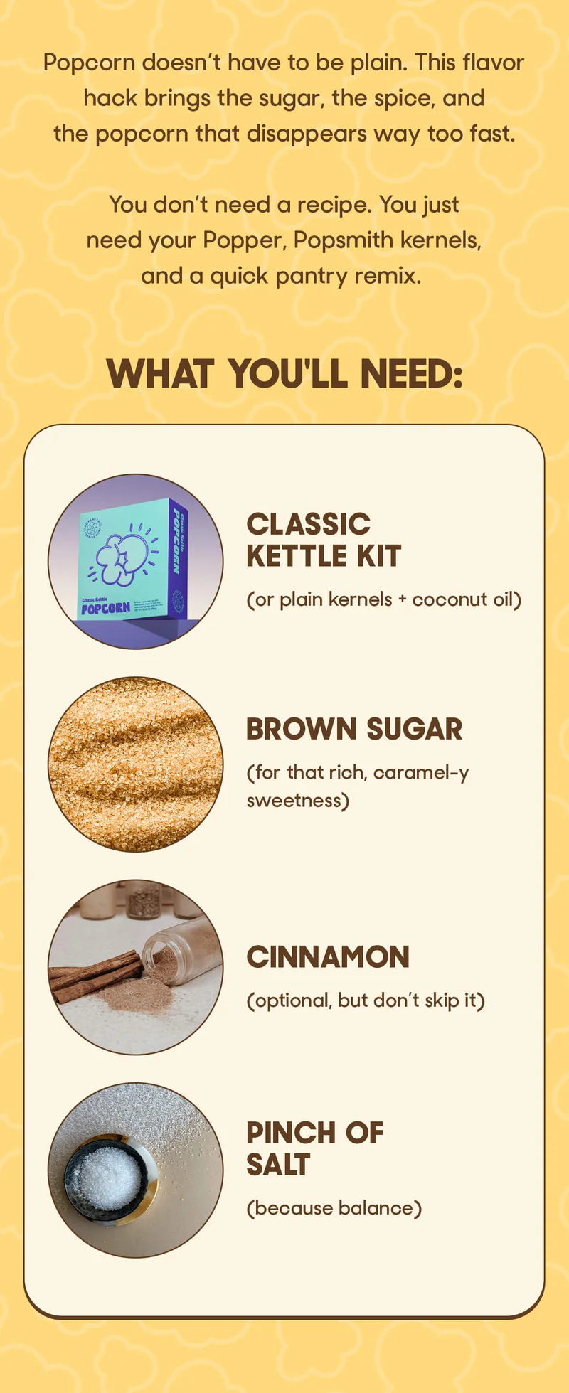 Popcorn doesn’t have to be plain. This flavor hack brings the sugar, the spice, and the popcorn that disappears way too fast.  You don’t need a recipe. You just need your Popper, Popsmith kernels, and a quick pantry remix. WHAT YOU'LL NEED: CLASSIC KETTLE KIT (or plain kernels + coconut oil) BROWN SUGAR (for that rich, caramel-y sweetness) CINNAMON (optioinal, but don't skip it) PINCH OF SALT (because balance)
