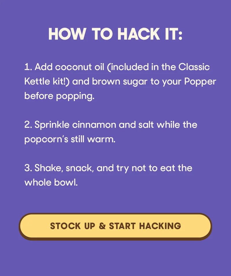 HOW TO HACK IT: 1. Add coconut oil (included in the Classic Kettle kit!) and brown sugar to your Popper before popping. 2. Sprinkle cinnamon and salt while the popcorn’s still warm. 3. Shake, snack, and try not to eat the whole bowl. STOCK UP & START HACKING