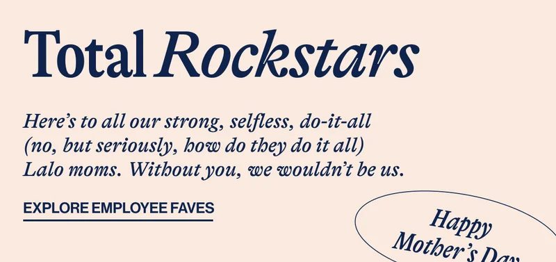Total Rockstars. Here's to all our strong, selfless, do-it-all (no, but seriously, how do they do it all) Lalo moms. Withot yoy, we wouldn't be us. EXPLORE EMPLOYEE FAVES