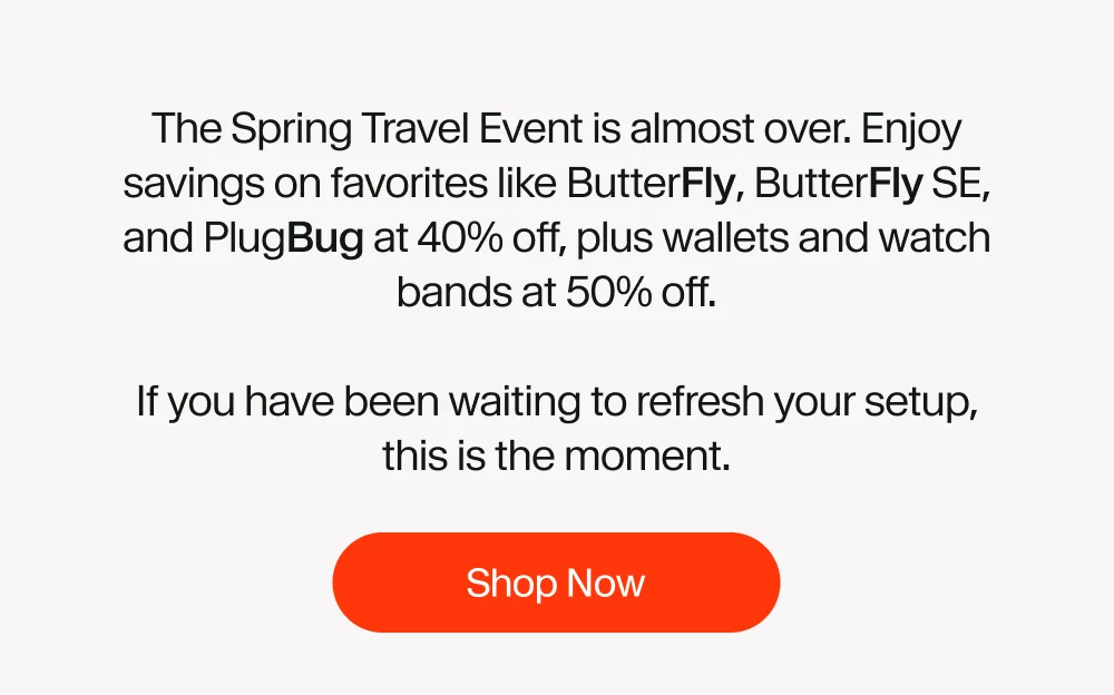 The Spring Travel Event is almost over. Enjoy savings on favorites like ButterFly, ButterFly SE, and PlugBug at 40% off, plus wallets and watch bands at 50% off.  If you have been waiting to refresh your setup, this is the moment.
