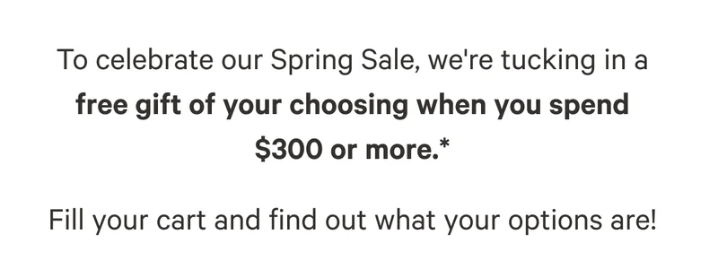 To celebrate our Spring Sale, we're tucking in a free gift of your choosing when you spend    $300 or more.*  Fill your cart and find out what your options are!
