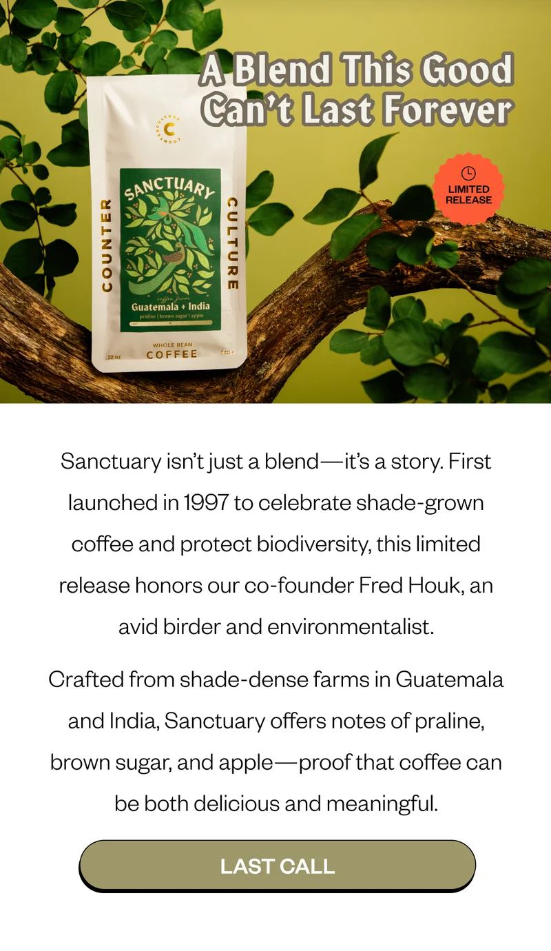 Sanctuary isn’t just a blend—it’s a story. First launched in 1997 to celebrate shade-grown coffee and protect biodiversity, this limited release honors our co-founder Fred Houk, an avid birder and environmentalist. Crafted from shade-dense farms in Guatemala and India, Sanctuary offers notes of praline, brown sugar, and apple—proof that coffee can be both delicious and meaningful. CTA: LAST CALL Sanctuary isn’t just a blend—it’s a story. First launched in 1997 to celebrate shade-grown coffee and protect biodiversity, this limited release honors our co-founder Fred Houk, an avid birder and environmentalist. Crafted from shade-dense farms in Guatemala and India, Sanctuary offers notes of praline, brown sugar, and apple—proof that coffee can be both delicious and meaningful. CTA: LAST CALL