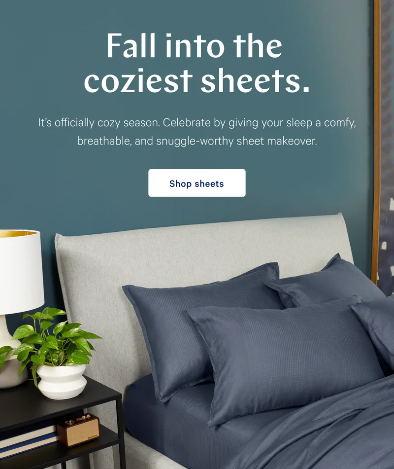 Fall into the coziest sheets. >>  It’s officially cozy season. Celebrate by giving your sleep a comfy, breathable, and snuggle-worthy sheet makeover. >> Shop Sheets >>