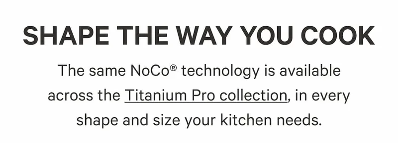 The same NoCo® technology is available across the Titanium Pro collection, in every shape and size your kitchen needs.