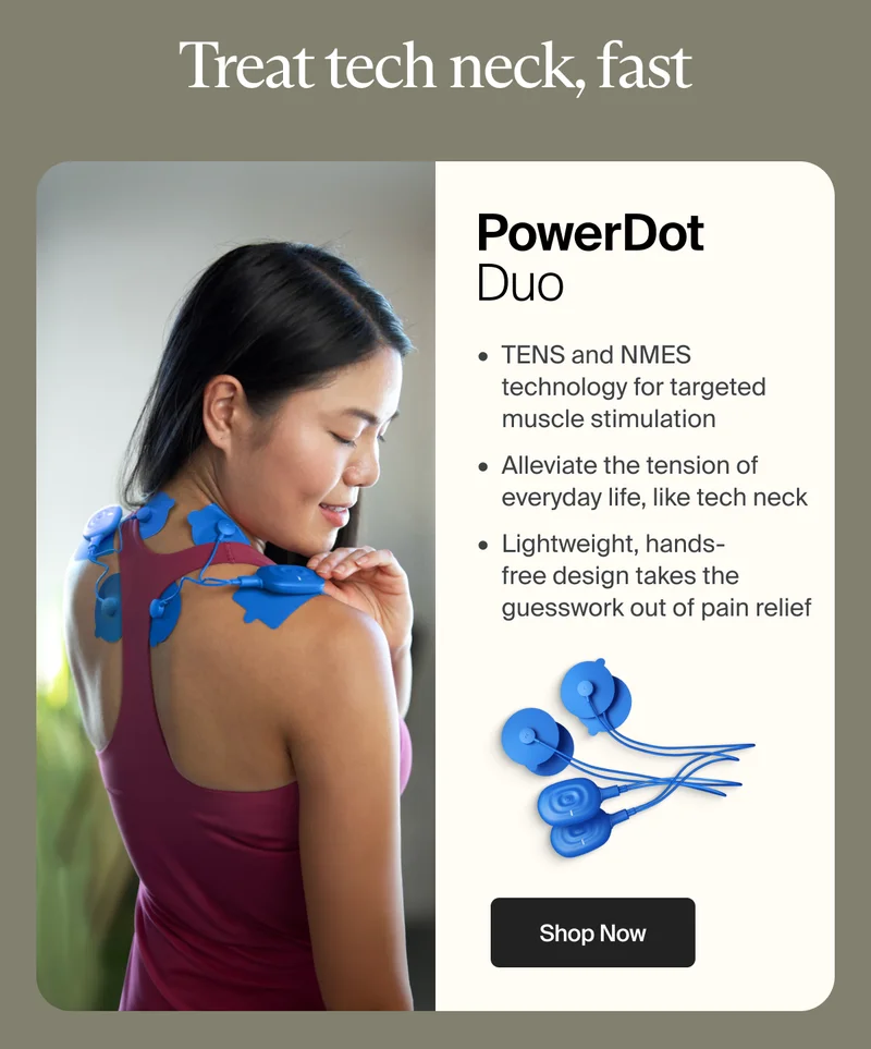 Treat tech neck, fast | PowerDot Duo | TENS and NMES technology for targeted muscle stimulation - Alleviate the tension of everyday life, like tech neck - Lightweight, hands- free design takes the guesswork out of pain relief | Shop Now