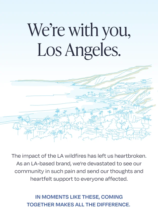 We're with you, Los Angeles. The impact of the LA wildfires has left us heartbroken. As an LA-based brand, we’re devastated to see our community in such pain and send our thoughts and heartfelt support to everyone affected. In moments like these, coming together makes all the difference.&nbsp; To help,
 TOMS is making a $100,000 commitment to Los Angeles wildfire recovery and relief. Our support comes through a combination of footwear donations and cash grants to partners like Baby2Baby to further their work in delivering essential supplies to the vulnerable children and families who have lost everything in the fires.