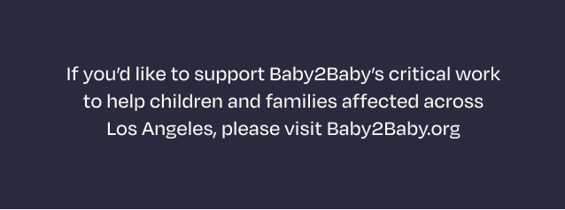 If you’d like to support Baby2Baby’s critical work to help children and families affected across Los Angeles, please visit Baby2Baby.org