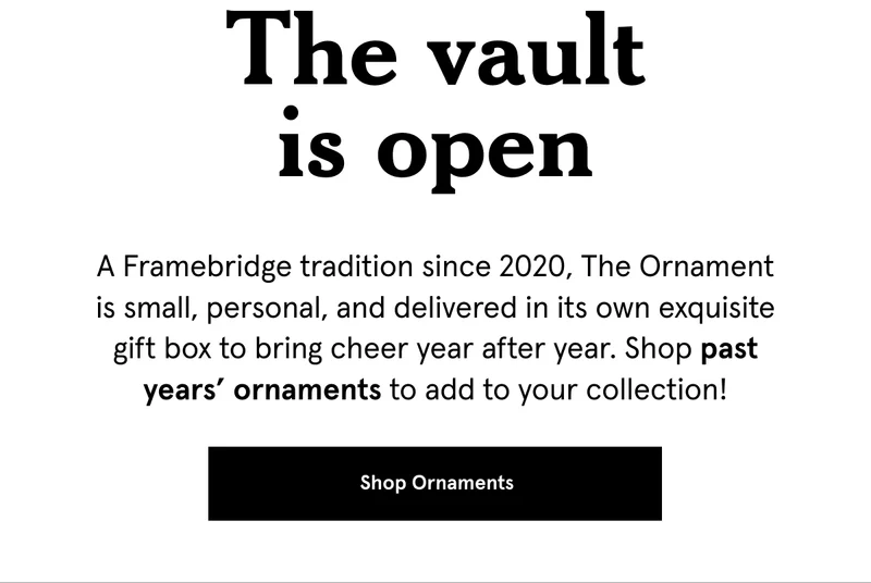 A Framebridge tradition since 2020, The Ornament is small, personal, and delivered in its own exquisite gift box to bring cheer year after year. Shop past years’ ornaments to add to your collection! Shop Ornaments