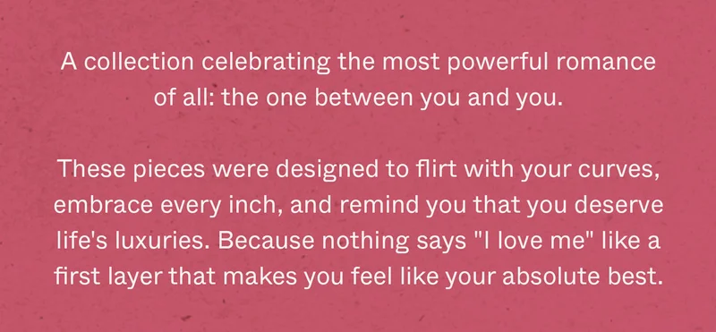 A collection celebrating the most powerful romance of all: the one between you and you. These pieces were designed to flirt with your curves, embrace every inch, and remind you that you deserve life's luxuries. Because nothing says "I love me" like a first layer that makes you feel like your absolute best.