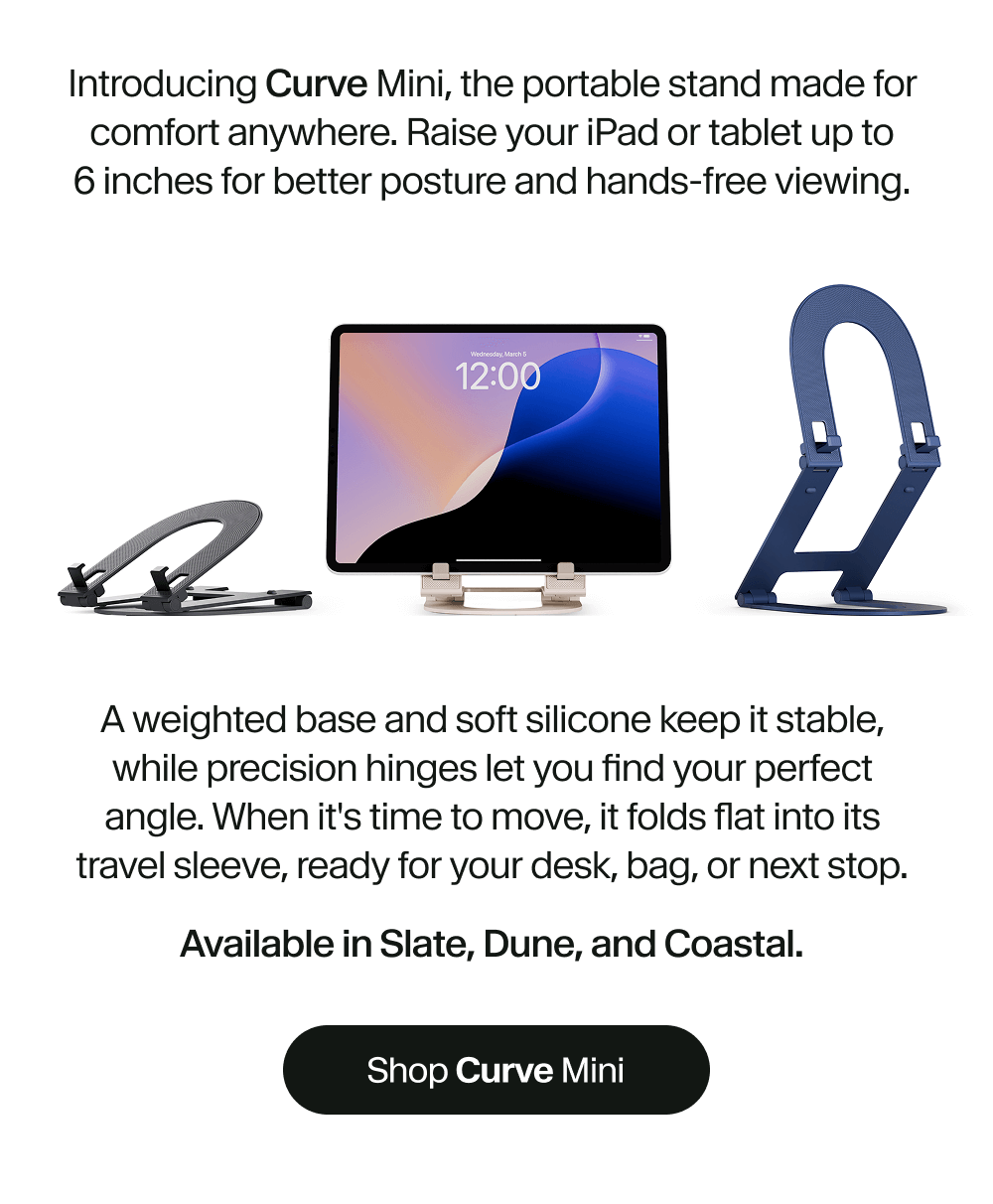 Introducing Curve Mini, the portable stand made for comfort anywhere. Raise your iPad or tablet up to 6 inches for better posture and hands-free viewing.