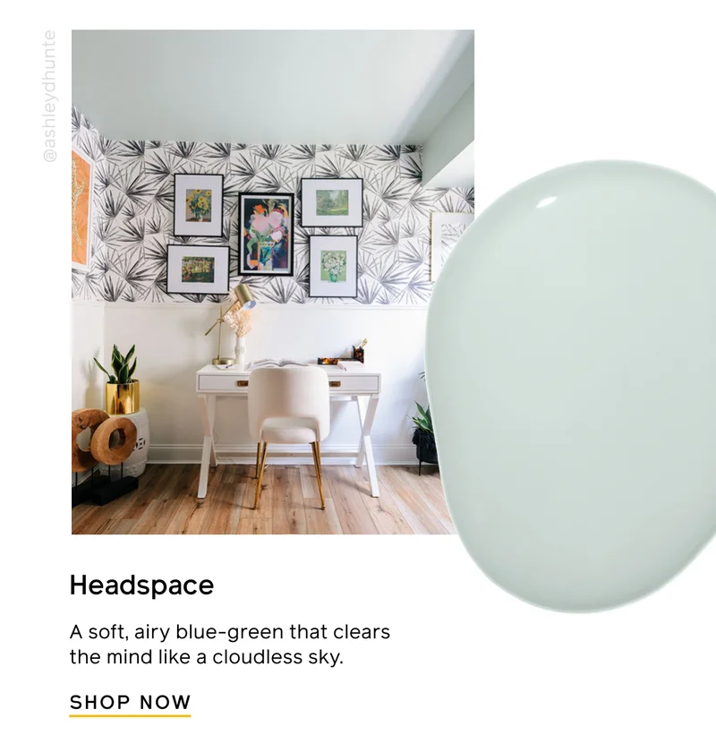 Headspace. A soft, airy blue-green that clears the mind like a cloudless sky. SHOP NOW