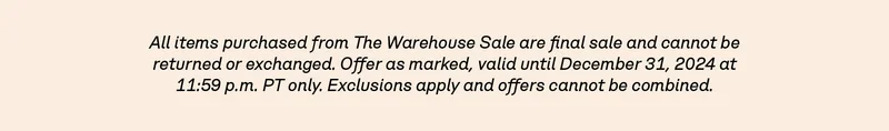 All items purchased from The Warehouse Sale are final sale and cannot be returned or exchanged. Offer as marked, valid until December 31, 2024 at 11:59 p.m. PT only. Exclusions apply and offers cannot be combined.