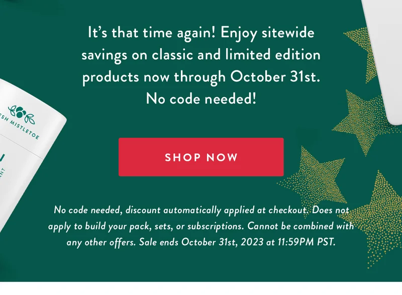 It’s that time again! Enjoy sitewide savings on classic and limited edition products now through October 31st. No code needed! | SHOP NOW | No code needed, discount automatically applied at checkout. Does not apply to build your pack, sets, or subscriptions. Cannot be combined with any other offers. Sale ends October 31st, 2023 at 11:59PM PST.