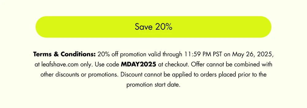 Save 20% Terms & Conditions: 20% off promotion valid through 11:59 PM PST on May 26, 2025, at leafshave.com only. Use code MDAY2025 at checkout. Offer cannot be combined with other discounts or promotions. Discount cannot be applied to orders placed prior to the promotion start date.
