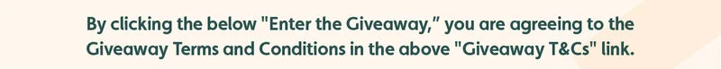 By clicking the below "Enter the Giveaway," you are agreeing to the Giveaway Terms and Conditions in the above "Giveaway T&Cs" link.