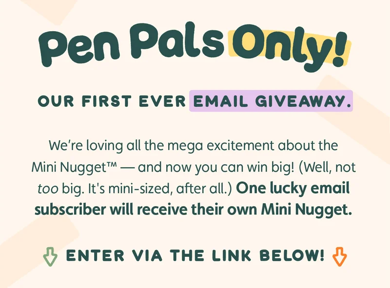 Pen Pals Only! Our first ever email giveaway. We're loving all the mega excitement about the Mini Nugget™ — and now you can win big! (Well, not too big. It's mini-sized, after all.) One lucky email subscriber will receive their own Mini Nugget. Enter via the link below!