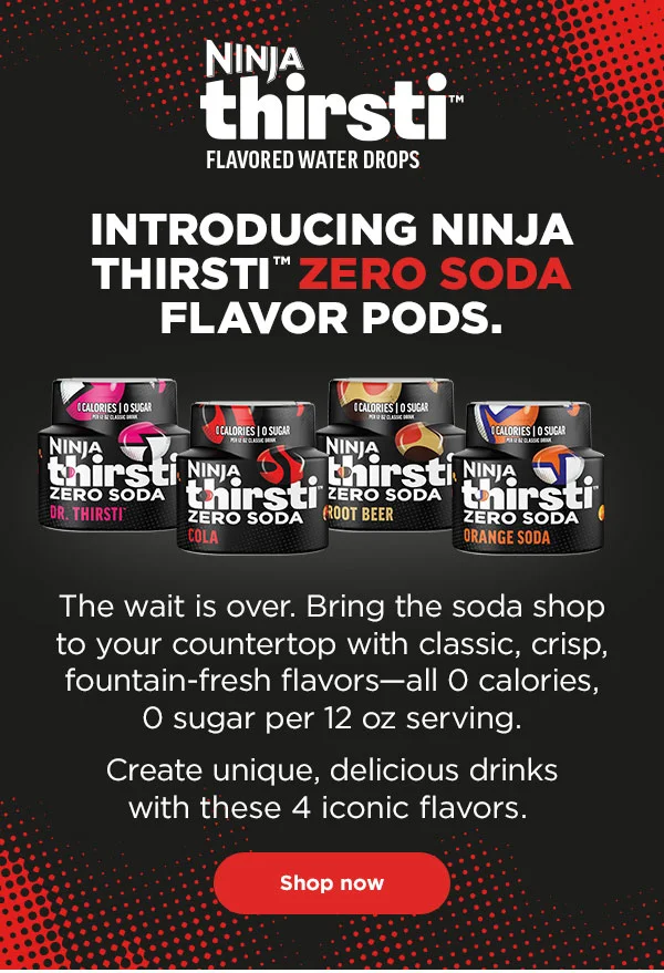 Ninja Thirsti™ Flavored
Water Drops. Introducing Ninja Thirsti™ Zero Soda Flavor Pods. The wait is over. Bring the soda shop to your countertop with classic, crisp, fountain-fresh flavors—all 0 calories, 0 sugar per 12 oz serving. Create unique, delicious drinks with these 4 iconic flavors.