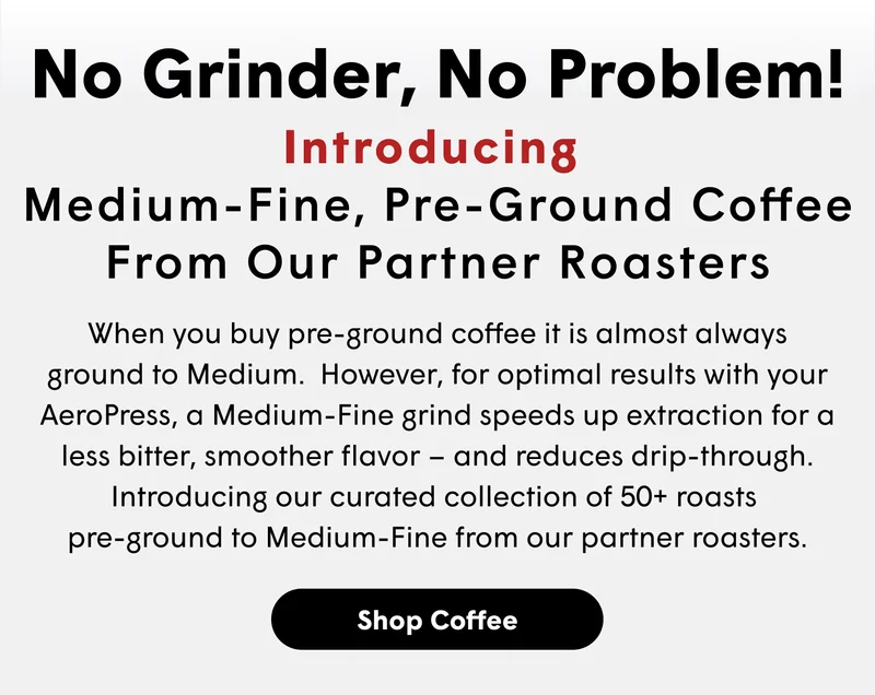 No Grinder, No Problem! Introducing  Medium-Fine, Pre-Ground Coffee From Our Partner Roasters When you buy pre-ground coffee it is almost always ground to Medium.  However, for optimal results with your AeroPress, a Medium-Fine grind speeds up extraction for a less bitter, smoother flavor – and reduces drip-through.  Introducing our curated collection of 50+ roasts  pre-ground to Medium-Fine from our partner roasters.   [SHOP COFFEE]