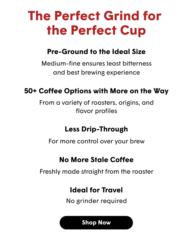 The Perfect Grind for  the Perfect Cup Pre-Ground to the Ideal Size Medium-fine ensures least bitterness and best brewing experience 50+ Coffee Options with More on the Way From a variety of roasters, origins, and flavor profiles Less Drip-Through For more control over your brew No More Stale Coffee Freshly made straight from the roaster Ideal for Travel No grinder required  [SHOP NOW]
