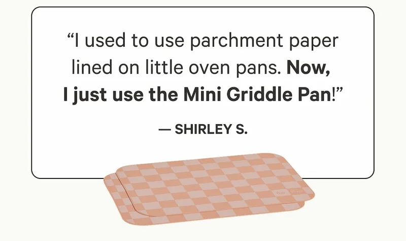 “I used to use parchment paper lined on little oven pans. Now,  I just use the Mini Griddle Pan!” — Shirley S.