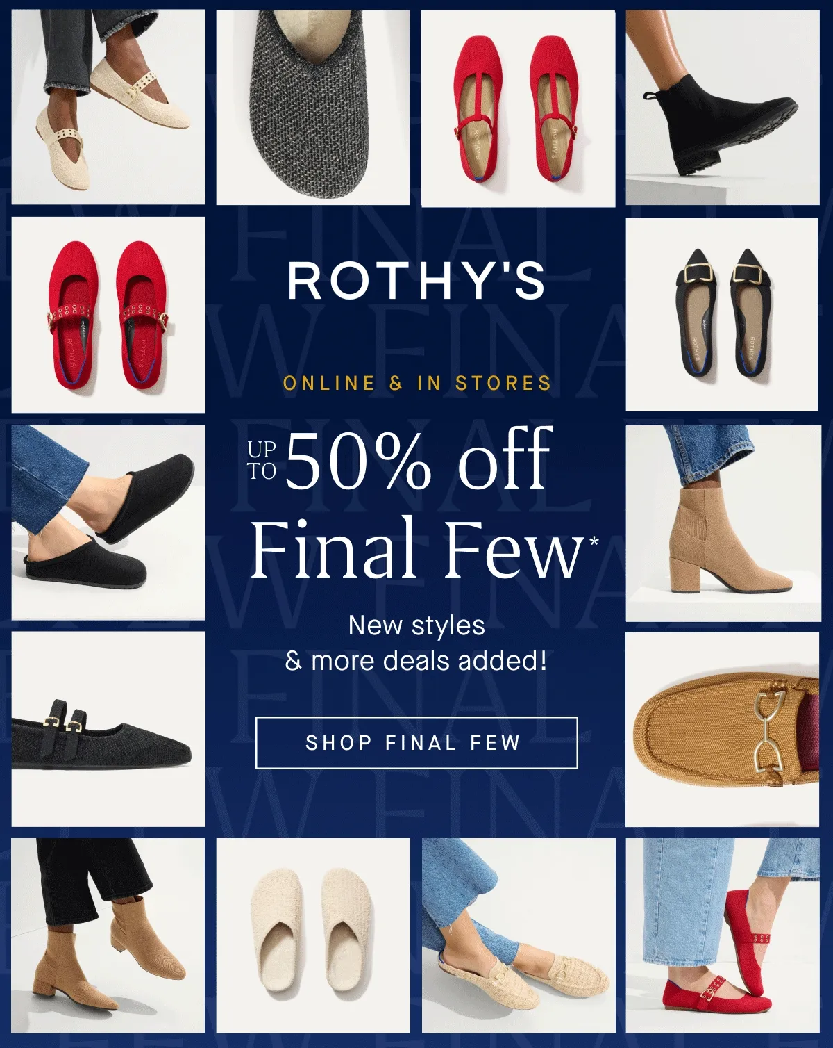 ONLINE & IN STORES Up to 50% off Final Few* New styles & more deals added! SHOP FINAL FEW