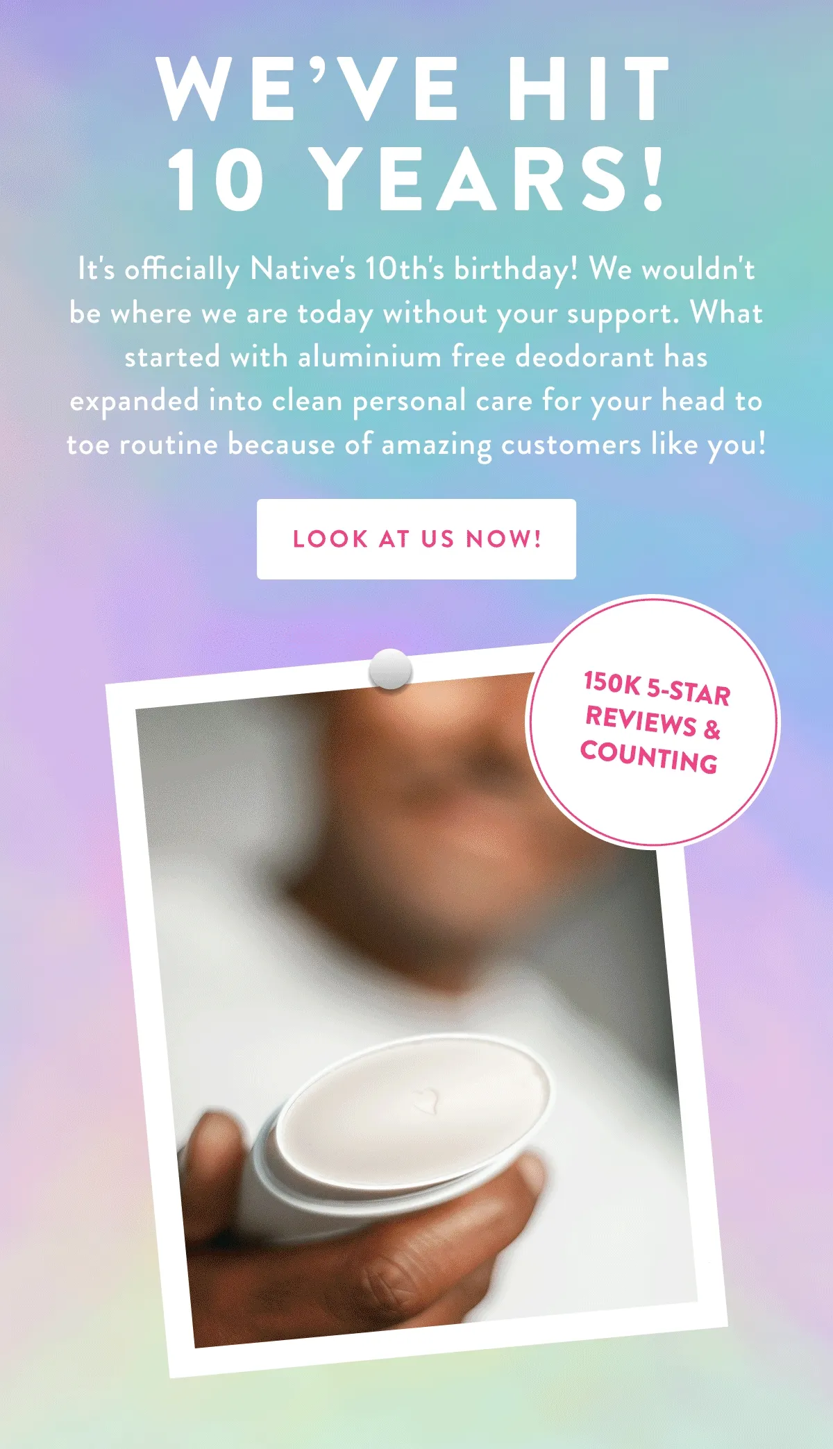 WE'VE HIT 10 YEARS! It's officially Native's 10th's birthday! We wouldn't be where we are today without your support. What started with aluminium free deodorant has expanded into clean personal care for your head to toe routine because of amazing customers like you! LOOK AT US NOW! 150K 5-STAR REVIEWS & COUNTING