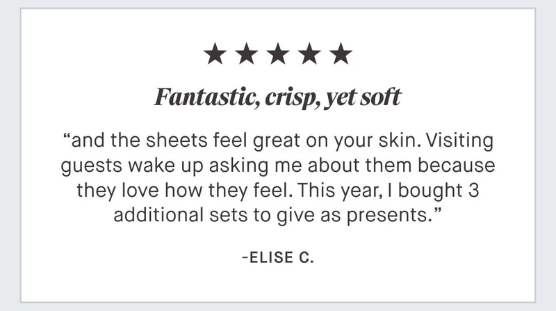 ⭐⭐⭐⭐⭐ "Fantastic, crisp, yet soft and the sheets feel great on your skin. Visiting guests wake up asking me about them because they love how they feel. This year, I bought 3 additional sets to give as presents." - Elise C.