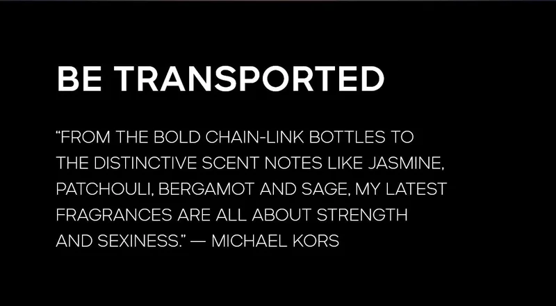 BE TRANSPORTED
FROM THE BOLD CHAIN-LINK BOTTLES TO THE DISTINCITVE SCENT NOTES LIKE JASMINE, PATCHOULI, BERGAMOT AND SAGE, MY LATEST FRAGRANCES ARE ALL ABOUT STRENGTH AND SEXINESS. --MICHAEL KORS