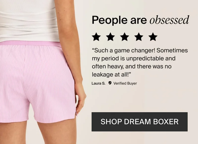 People are obsessed. 5/5 stars "such a game changer! Sometimes my period is unpredictable and often heavy, and there was no leakage at all. Laura S. Verified buyer, Shop dream boxer