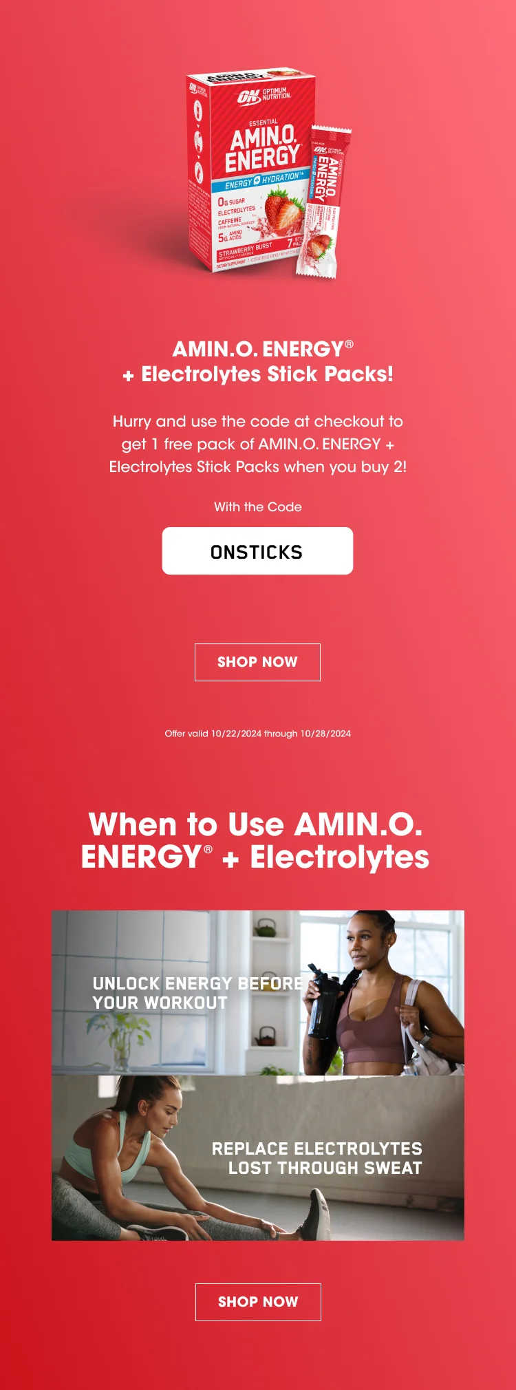 AMIN.O ENERGY® + Electrolytes Stick Packs! Hurry and use the code at checkout to get 1 free pack of AMIN.O. ENERGY + Electrolytes Stick Packs when you buy 2! With the Code ONSTICKS SHOP NOW Offer valid 10/22/24 through 10/28/2024 When to Use AMIN.O. ENERGY® + Electrolytes UNLOCK ENERGY BEFORE YOUR WORKOUT REPLACE ELECTROLYTES LOST THROUGH SWEAT SHOP NOW