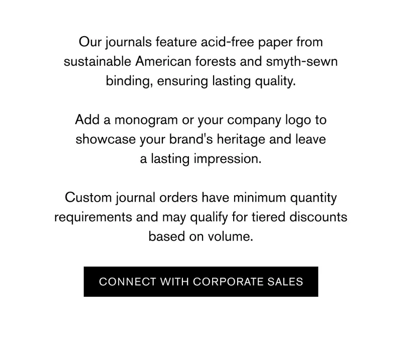 Our journals feature acid-free paper from sustainable American forests and smyth-sewn binding, ensuring lasting quality.  Add a monogram or your company logo to showcase your brand's heritage and leave a lasting impression.  Custom journal orders have minimum quantity requirements and may qualify for tiered discounts based on volume. | Connect With Corporate Sales