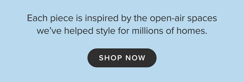 Each piece is inspired by the open-air spaces we’ve helped style for millions of homes. Shop now.