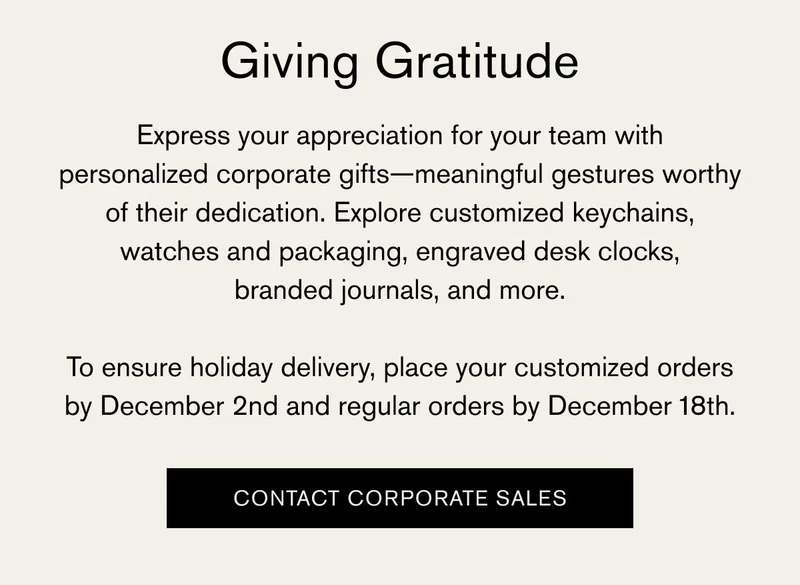 Giving Gratitude | Express your appreciation for your team with personalized corporate gifts—meaningful gestures worthy of their dedication. Explore customized keychains, watches and packaging, engraved desk clocks, branded journals, and more. To ensure holiday delivery, place your customized orders by December 2nd and regular orders by December 18th. | CONTACT CORPORATE SALES