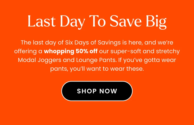 Headline: Last Day to Save Big Body: The last day of Six Days of Savings is here, and we’re offering a whopping 50% off our super-soft and stretchy Modal Joggers and Lounge Pants. If you’ve gotta wear pants, you’ll want to wear these.