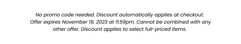 Fine Print: No promo code needed. Discount automatically applied at checkout. Offer expires November 19, 2023 at 11:59pm. Cannot be combined with any other offer. Discount applies to select full-priced items.