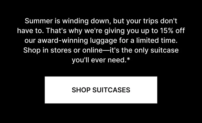 Summer is winding down, but your trips don't have to. That's why we're giving you up to 15% off our award-winning luggage for a limited time. Shop in stores or online—it's the only suitcase you'll ever need.* SHOP SUITCASES