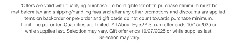 *Offers are valid with qualifying purchase. To be eligible for offer, purchase minimum must be 
met before tax and shipping/handling fees and after any other promotions and discounts are applied. 
Items on backorder or pre-order and gift cards do not count towards purchase minimum.  
Limit one per order. Quantities are limited. All About Eyes™ Serum offer ends 10/15/2025 or  while supplies last. Selection may vary. Gift offer ends 10/27/2025 or while supplies last. Selection may vary.