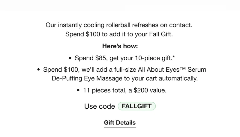 Our instantly cooling rollerball refreshes on contact. 
Spend $100 to add it to your Fall Gift. | Here’s how: Spend $85, get your 10-piece gift.* | Spend $100, we’ll add a full-size All About Eyes™ Serum
De-Puffing Eye Massage to your cart automatically. | 11 pieces total, a $200 value. | Use code discount code | Gift Details