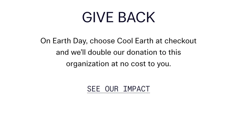 Give Back On Earth Day, choose Cool Earth at checkout and we’ll double our donation to this organization at no cost to you. See Our Impact