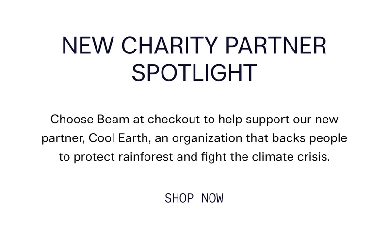 New Charity Partner Spotlight Choose Beam at checkout to help support our new partner, Cool Earth, an organization that backs people to protect rainforest and fight the climate crisis. Shop Now