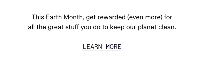 This Earth Month, get rewarded (even more) for all the great stuff you do to keep our planet clean. earn More