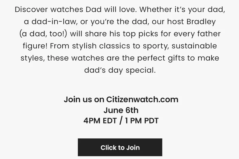 Discover watches Dad will love. Whether it’s your dad, a dad-in-law, or you’re the dad, our host Bradley (a dad, too!) will share his top picks for every father figure! From stylish classics to sporty, sustainable styles, these watches are the perfect gifts to make dad’s day special. Join us on Citizenwatch.com June 6th 4PM EDT / 1 PM PDT Click to Join