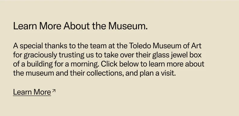 Learn More about the Museum. A special thanks to the team at the Toledo Museum of Art  for graciously trusting us to take over their glass jewel box  of a building for a morning. Click below to learn more about the museum and their collections, and plan a visit.