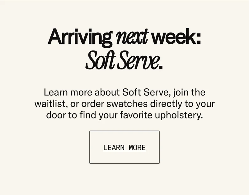 Arriving next week: Soft Serve. Learn more about Soft Serve, join the waitlist, or order swatches directly to your door to find your favorite upholstery.