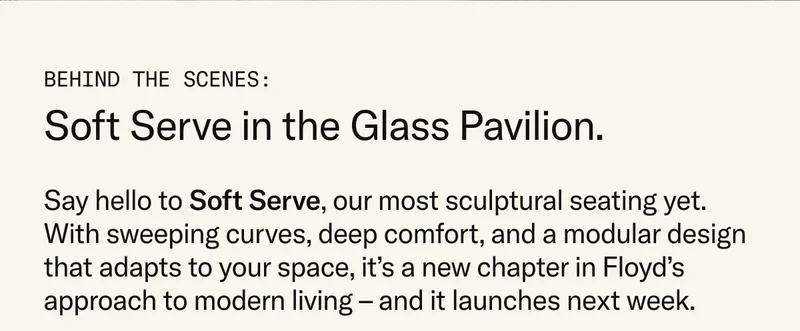 Behind the Scenes: Soft Serve in the Glass Pavilion. Say hello to Soft Serve, our most sculptural seating yet. With sweeping curves, deep comfort, and a modular design that adapts to your space, it’s a new chapter in Floyd’s approach to modern living. Soft Serve launches later next week.