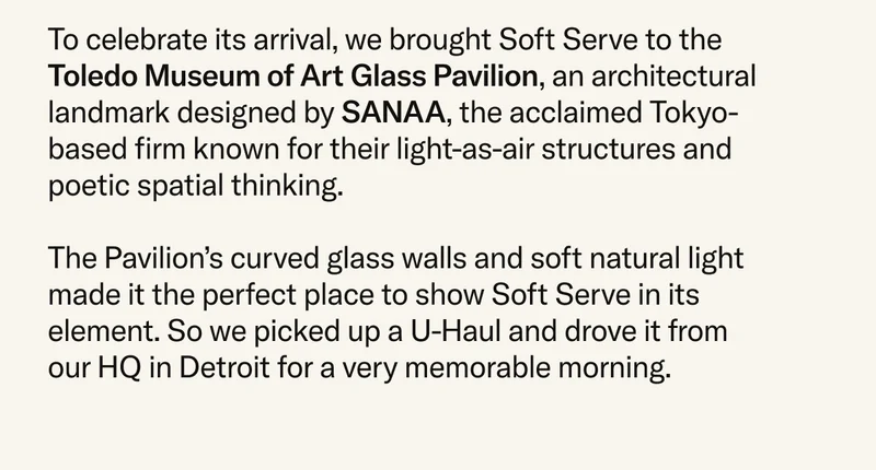To celebrate its arrival, we brought Soft Serve to the Toledo Museum of Art Glass Pavilion, an architectural landmark designed by SANAA, the acclaimed Tokyo-based firm known for their light-as-air structures and poetic spatial thinking.  The Pavilion’s curved glass walls and soft natural light made it the perfect place to show Soft Serve in its element. So we picked up a U-Haul and drove it from our HQ in Detroit for a very memorable morning.