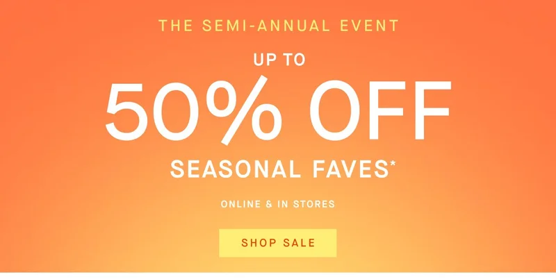 THE SEMI-ANNUAL EVENT UP TO 50% OFF SEASONAL FAVES ONLINE & IN STORES SHOP SALE THE SEMI-ANNUAL EVENT UP TO 50% OFF SEASONAL FAVES ONLINE & IN STORES SHOP SALE