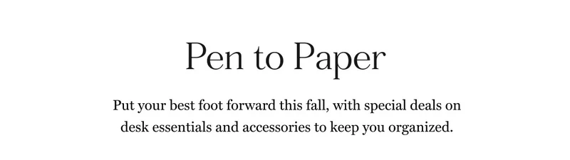 Pen to Paper Put your best foot forward this fall, with special deals on desk essentials and accessories to keep you organized.